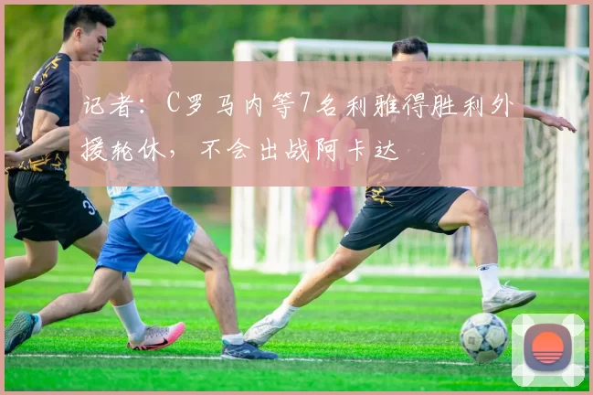 记者：C罗马内等7名利雅得胜利外援轮休，不会出战阿卡达