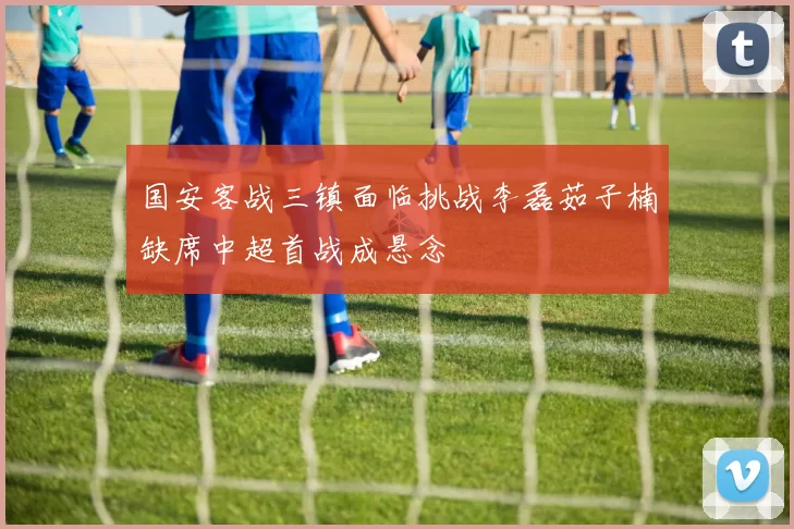 国安客战三镇面临挑战李磊茹子楠缺席中超首战成悬念
